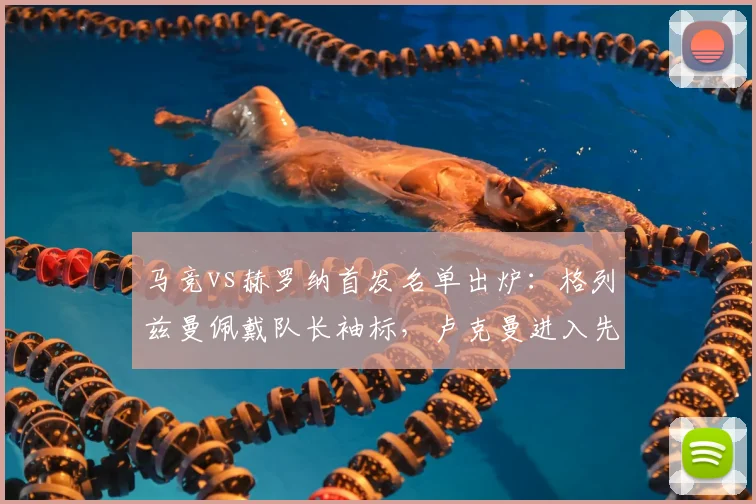 马竞vs赫罗纳首发名单出炉:格列兹曼佩戴队长袖标,卢克曼进入先发阵容