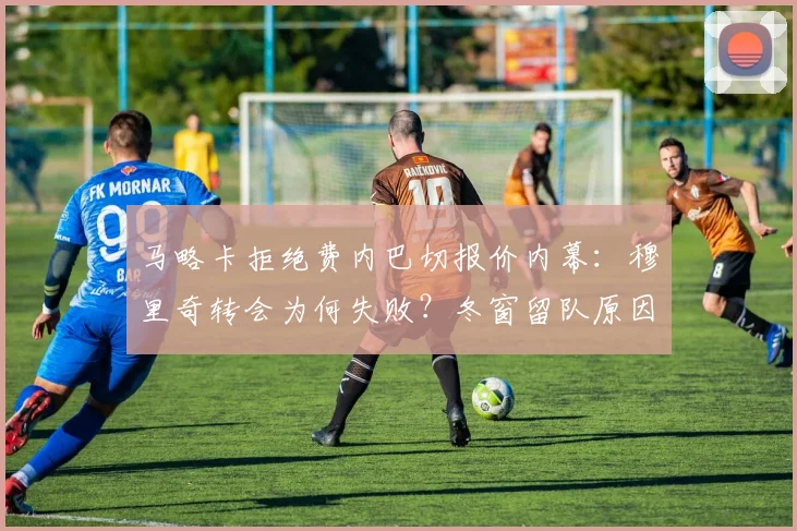 马略卡拒绝费内巴切报价内幕:穆里奇转会为何失败?冬窗留队原因解读
