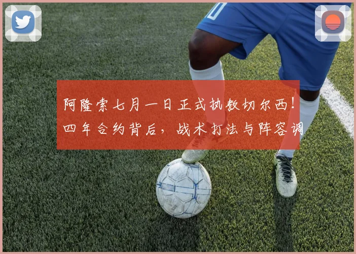 阿隆索七月一日正式执教切尔西！四年合约背后，战术打法与阵容调整前瞻